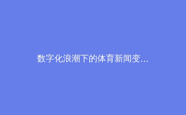 数字化浪潮下的体育新闻变革：从实时数据到沉浸式体验的全面解析 - 3